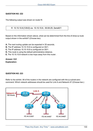 Cisco 640-802 Exam

QUESTION NO: 222
The following output was shown on router R:

Based on the information shown above, what can be determined from the line of show ip route
output shown in the exhibit? (Choose two)
A. The next routing update can be expected in 35 seconds.
B. The IP address 10.10.10.6 is configured on S0/1.
C. The IP address 10.10.10.8 is configured on S0/1.
D. This route is using the default administrative distance.
E. The 10.10.10.8 network is two hops away from this router.
Answer: D,E
Explanation:

QUESTION NO: 223
Refer to the exhibit. All of the routers in the network are configured with the ip subnet-zero
command. Which network addresses should be used for Link A and Network A? (Choose two.)

"Pass Any Exam. Any Time." - www.actualtests.com

133

 