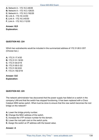Cisco 640-802 Exam
A. Network A - 172.16.3.48/26
B. Network A - 172.16.3.128/25
C. Network A - 172.16.3.192/26
D. Link A - 172.16.3.0/30
E. Link A - 172.16.3.40/30
F. Link A - 172.16.3.112/30
Answer: B,D
Explanation:

QUESTION NO: 224
Which two subnetworks would be included in the summarized address of 172.31.80.0 /20?
(Choose two.)
A. 172.31.17.4/30
B. 172.31.51.16/30
C. 172.31.64.0/18
D. 172.31.80.0 /22
E. 172.31.92.0/22
F. 172.31.192.0/18
Answer: D,E
Explanation:

QUESTION NO: 225
The network administrator has discovered that the power supply has failed on a switch in the
company LAN and that the switch has stopped functioning. It has been replaced with a Cisco
Catalyst 2950 series switch. What must be done to ensure that this new switch becomes the root
bridge on the network?
A. Lower the bridge priority number.
B. Change the MAC address of the switch.
C. Increase the VTP revision number for the domain.
D. Lower the root path cost on the switch ports.
E. Assign the switch an IP address with the lowest value.
Answer: A

"Pass Any Exam. Any Time." - www.actualtests.com

134

 