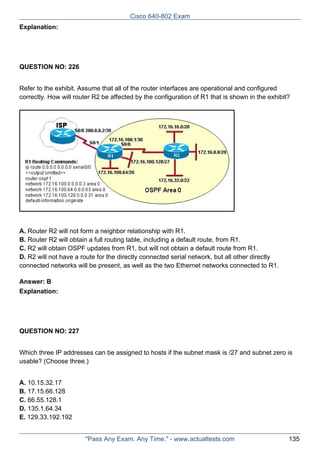 Cisco 640-802 Exam
Explanation:

QUESTION NO: 226
Refer to the exhibit. Assume that all of the router interfaces are operational and configured
correctly. How will router R2 be affected by the configuration of R1 that is shown in the exhibit?

A. Router R2 will not form a neighbor relationship with R1.
B. Router R2 will obtain a full routing table, including a default route, from R1.
C. R2 will obtain OSPF updates from R1, but will not obtain a default route from R1.
D. R2 will not have a route for the directly connected serial network, but all other directly
connected networks will be present, as well as the two Ethernet networks connected to R1.
Answer: B
Explanation:

QUESTION NO: 227
Which three IP addresses can be assigned to hosts if the subnet mask is /27 and subnet zero is
usable? (Choose three.)
A. 10.15.32.17
B. 17.15.66.128
C. 66.55.128.1
D. 135.1.64.34
E. 129.33.192.192
"Pass Any Exam. Any Time." - www.actualtests.com

135

 