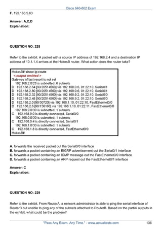 Cisco 640-802 Exam
F. 192.168.5.63
Answer: A,C,D
Explanation:

QUESTION NO: 228
Refer to the exhibit. A packet with a source IP address of 192.168.2.4 and a destination IP
address of 10.1.1.4 arrives at the HokesB router. What action does the router take?

A. forwards the received packet out the Serial0/0 interface
B. forwards a packet containing an EIGRP advertisement out the Serial0/1 interface
C. forwards a packet containing an ICMP message out the FastEthernet0/0 interface
D. forwards a packet containing an ARP request out the FastEthernet0/1 interface
Answer: C
Explanation:

QUESTION NO: 229
Refer to the exhibit. From RouterA, a network administrator is able to ping the serial interface of
RouterB but unable to ping any of the subnets attached to RouterB. Based on the partial outputs in
the exhibit, what could be the problem?
"Pass Any Exam. Any Time." - www.actualtests.com

136

 