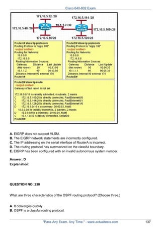 Cisco 640-802 Exam

A. EIGRP does not support VLSM.
B. The EIGRP network statements are incorrectly configured.
C. The IP addressing on the serial interface of RouterA is incorrect.
D. The routing protocol has summarized on the classful boundary.
E. EIGRP has been configured with an invalid autonomous system number.
Answer: D
Explanation:

QUESTION NO: 230
What are three characteristics of the OSPF routing protocol? (Choose three.)
A. It converges quickly.
B. OSPF is a classful routing protocol.

"Pass Any Exam. Any Time." - www.actualtests.com

137

 