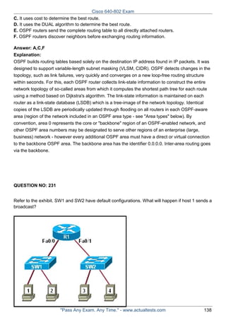 Cisco 640-802 Exam
C. It uses cost to determine the best route.
D. It uses the DUAL algorithm to determine the best route.
E. OSPF routers send the complete routing table to all directly attached routers.
F. OSPF routers discover neighbors before exchanging routing information.
Answer: A,C,F
Explanation:
OSPF builds routing tables based solely on the destination IP address found in IP packets. It was
designed to support variable-length subnet masking (VLSM, CIDR). OSPF detects changes in the
topology, such as link failures, very quickly and converges on a new loop-free routing structure
within seconds. For this, each OSPF router collects link-state information to construct the entire
network topology of so-called areas from which it computes the shortest path tree for each route
using a method based on Dijkstra's algorithm. The link-state information is maintained on each
router as a link-state database (LSDB) which is a tree-image of the network topology. Identical
copies of the LSDB are periodically updated through flooding on all routers in each OSPF-aware
area (region of the network included in an OSPF area type - see "Area types" below). By
convention, area 0 represents the core or "backbone" region of an OSPF-enabled network, and
other OSPF area numbers may be designated to serve other regions of an enterprise (large,
business) network - however every additional OSPF area must have a direct or virtual connection
to the backbone OSPF area. The backbone area has the identifier 0.0.0.0. Inter-area routing goes
via the backbone.

QUESTION NO: 231
Refer to the exhibit. SW1 and SW2 have default configurations. What will happen if host 1 sends a
broadcast?

"Pass Any Exam. Any Time." - www.actualtests.com

138

 