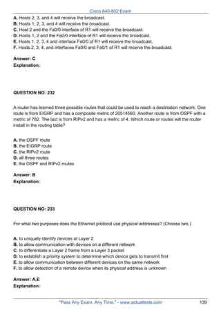 Cisco 640-802 Exam
A. Hosts 2, 3, and 4 will receive the broadcast.
B. Hosts 1, 2, 3, and 4 will receive the broadcast.
C. Host 2 and the Fa0/0 interface of R1 will receive the broadcast.
D. Hosts 1, 2 and the Fa0/0 interface of R1 will receive the broadcast.
E. Hosts 1, 2, 3, 4 and interface Fa0/0 of R1 will receive the broadcast.
F. Hosts 2, 3, 4, and interfaces Fa0/0 and Fa0/1 of R1 will receive the broadcast.
Answer: C
Explanation:

QUESTION NO: 232
A router has learned three possible routes that could be used to reach a destination network. One
route is from EIGRP and has a composite metric of 20514560. Another route is from OSPF with a
metric of 782. The last is from RIPv2 and has a metric of 4. Which route or routes will the router
install in the routing table?
A. the OSPF route
B. the EIGRP route
C. the RIPv2 route
D. all three routes
E. the OSPF and RIPv2 routes
Answer: B
Explanation:

QUESTION NO: 233
For what two purposes does the Ethernet protocol use physical addresses? (Choose two.)
A. to uniquely identify devices at Layer 2
B. to allow communication with devices on a different network
C. to differentiate a Layer 2 frame from a Layer 3 packet
D. to establish a priority system to determine which device gets to transmit first
E. to allow communication between different devices on the same network
F. to allow detection of a remote device when its physical address is unknown
Answer: A,E
Explanation:

"Pass Any Exam. Any Time." - www.actualtests.com

139

 