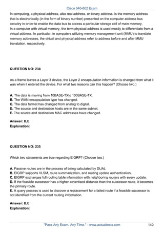 Cisco 640-802 Exam
In computing, a physical address, also real address, or binary address, is the memory address
that is electronically (in the form of binary number) presented on the computer address bus
circuitry in order to enable the data bus to access a particular storage cell of main memory.
In a computer with virtual memory, the term physical address is used mostly to differentiate from a
virtual address. In particular, in computers utilizing memory management unit (MMU) to translate
memory addresses, the virtual and physical address refer to address before and after MMU
translation, respectively.

QUESTION NO: 234
As a frame leaves a Layer 3 device, the Layer 2 encapsulation information is changed from what it
was when it entered the device. For what two reasons can this happen? (Choose two.)
A. The data is moving from 10BASE-TXto 100BASE-TX.
B. The WAN encapsulation type has changed.
C. The data format has changed from analog to digital.
D. The source and destination hosts are in the same subnet.
E. The source and destination MAC addresses have changed.
Answer: B,E
Explanation:

QUESTION NO: 235
Which two statements are true regarding EIGRP? (Choose two.)
A. Passive routes are in the process of being calculated by DUAL
B. EIGRP supports VLSM, route summarization, and routing update authentication.
C. EIGRP exchanges full routing table information with neighboring routers with every update.
D. If the feasible successor has a higher advertised distance than the successor route, it becomes
the primary route.
E. A query process is used to discover a replacement for a failed route if a feasible successor is
not identified from the current routing information.
Answer: B,E
Explanation:

"Pass Any Exam. Any Time." - www.actualtests.com

140

 