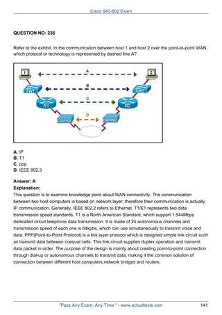 Cisco 640-802 Exam

QUESTION NO: 236
Refer to the exhibit. In the communication between host 1 and host 2 over the point-to-point WAN,
which protocol or technology is represented by dashed line A?

A. IP
B. T1
C. ppp
D. IEEE 802.3
Answer: A
Explanation:
This question is to examine knowledge point about WAN connectivity. The communication
between two host computers is based on network layer; therefore their communication is actually
IP communication, Generally, IEEE 802.2 refers to Ethernet. T1/E1 represents two data
transmission speed standards. T1 is a North American Standard, which support 1.544Mbps
dedicated circuit telephone data transmission. It is made of 24 autonomous channels and
transmission speed of each one is 64kpbs, which can use simultaneously to transmit voice and
data. PPP(Point-to-Point Protocol) is a link layer protocol which is designed simple link circuit such
as transmit data between coequal cells. This link circuit supplies duplex operation and transmit
data packet in order. The purpose of the design is mainly about creating point-to-point connection
through dial-up or autonomous channels to transmit data, making it the common solution of
connection between different host computers,network bridges and routers.

"Pass Any Exam. Any Time." - www.actualtests.com

141

 