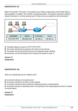 Cisco 640-802 Exam
QUESTION NO: 237
Refer to the exhibit. The switch in the graphic has a default configuration and the MAC table is
fully populated. In addition, this network is operating properly. The graphic represents selected
header information in a frame leaving host A. What can be concluded from this information?

A. The MAC address of host A is FFFF.FFFF.FFFF.
B. The router will forward the packet in this frame to the Internet.
C. The switch will only forward this frame to the attached router interface.
D. All devices in this LAN except host A will pass the packet to Layer 3.
Answer: D
Explanation:

QUESTION NO: 238
What is an appropriate use of a default route?
A. to provide routing to a local web server
B. to provide routing from an ISP to a stub network
C. to provide routing that will override the configured dynamic routing protocol
D. to provide routing to a destination that is not specified in the routing table and which is outside
the local network
Answer: D
Explanation:

"Pass Any Exam. Any Time." - www.actualtests.com

142

 
