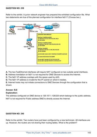 Cisco 640-802 Exam
QUESTION NO: 239
Refer to the exhibit. A junior network engineer has prepared the exhibited configuration file. What
two statements are true of the planned configuration for interface fa0/1? (Choose two.)

A. The two FastEthernet interfaces will require NAT configured on two outside serial interfaces.
B. Address translation on fa0/1 is not required for DMZ Devices to access the Internet.
C. The fa0/1 IP address overlaps with the space used by s0/0.
D. The fa0/1 IP address is invalid for the IP subnet on which it resides.
E. Internet hosts may not initiate connections to DMZ Devices through the configuration that is
shown.
Answer: B,E
Explanation:
The address configured on DMZ device is 128.107.1.128/225 which belongs to the public address.
NAT is not required for Public address DMZ to directly access the Internet.

QUESTION NO: 240
Refer to the exhibit. Two routers have just been configured by a new technician. All interfaces are
up. However, the routers are not sharing their routing tables. What is the problem?

"Pass Any Exam. Any Time." - www.actualtests.com

143

 