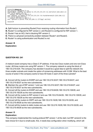Cisco 640-802 Exam

A. Split horizon is preventing Router2 from receiving routing information from Router1.
B. Router1 is configured for RIP version 2, and Router2 is configured for RIP version 1.
C. Router1 has an ACL that is blocking RIP version 2.
D. There is a physical connectivity problem between Router1 and Router2.
E. Router1 is using authentication and Router2 is not.
Answer: B
Explanation:

QUESTION NO: 241
A medium-sized company has a Class C IP address. It has two Cisco routers and one non-Cisco
router. All three routers are using RIP version 1. The company network is using the block of
198.133.219.0/24. The company has decided it would be a good idea to split the network into
three smaller subnets and create the option of conserving addresses with VLSM. What is the best
course of action if the company wants to have 40 hosts in each of the three subnets?
A. Convert all the routers to EIGRP and use 198.133.219.32/27,198.133.219.64/27, and
198.133.219.92/27 as the new subnetworks.
B. Maintain the use of RIP version 1 and use 198.133.219.32/27,198.133.219.64/27, and
198.133.219.92/27 as the new subnetworks.
C. Convert all the routers to EIGRP and use 198.133.219.64/26,198.133.219.128/26, and
198.133.219.192/26 as the new subnetworks.
D. Convert all the routers to RIP version 2 and use 198.133.219.64/26, 198.133.219.128/26, and
198.133.219.192/26 as the new subnetworks.
E. Convert all the routers to OSPF and use 198.133.219.16/28,198.133.219.32/28, and
198.133.219.48/28 as the new subnetworks.
F. Convert all the routers to static routes and use 198.133.219.16/28,198.133.219.32/28, and
198.133.219.48/28 as the new subnetworks.
Answer: D
Explanation:
This company implemented the routing protocol RIP version 1 at the start, but RIP version2 is the
best choice for it due to small-scale, first, it needs less configuration when modifying, which will

"Pass Any Exam. Any Time." - www.actualtests.com

144

 