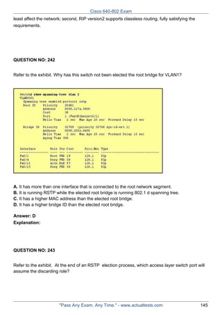 Cisco 640-802 Exam
least affect the network; second, RIP version2 supports classless routing, fully satisfying the
requirements.

QUESTION NO: 242
Refer to the exhibit. Why has this switch not been elected the root bridge for VLAN1?

A. It has more than one interface that is connected to the root network segment.
B. It is running RSTP while the elected root bridge is running 802.1 d spanning tree.
C. It has a higher MAC address than the elected root bridge.
D. It has a higher bridge ID than the elected root bridge.
Answer: D
Explanation:

QUESTION NO: 243
Refer to the exhibit. At the end of an RSTP election process, which access layer switch port will
assume the discarding role?

"Pass Any Exam. Any Time." - www.actualtests.com

145

 
