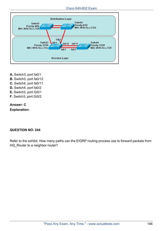 Cisco 640-802 Exam

A. Switch3, port fa0/1
B. Switch3, port fa0/12
C. Switch4, port fa0/11
D. Switch4, port fa0/2
E. Switch3, port Gi0/1
F. Switch3, port Gi0/2
Answer: C
Explanation:

QUESTION NO: 244
Refer to the exhibit. How many paths can the EIGRP routing process use to forward packets from
HQ_Router to a neighbor router?

"Pass Any Exam. Any Time." - www.actualtests.com

146

 
