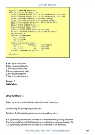Cisco 640-802 Exam

A. two equal-cost paths
B. two unequal-cost paths
C. three equal-cost paths
D. three unequal-cost paths
E. four equal-cost paths
F. four unequal-cost paths
Answer: F
Explanation:

QUESTION NO: 245
Select the action that results from executing these commands.
Switch(config-if)# switchport port-security
Switch(config-if)# switchport port-security mac-address sticky
A. A dynamically learned MAC address is saved in the startup-configuration file.
B. A dynamically learned MAC address is saved in the running-configuration file.
C. A dynamically learned MAC address is saved in the VLAN database.
"Pass Any Exam. Any Time." - www.actualtests.com

147

 