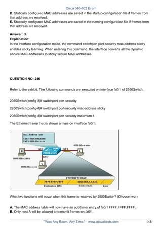 Cisco 640-802 Exam
D. Statically configured MAC addresses are saved in the startup-configuration file if frames from
that address are received.
E. Statically configured MAC addresses are saved in the running-configuration file if frames from
that address are received.
Answer: B
Explanation:
In the interface configuration mode, the command switchport port-security mac-address sticky
enables sticky learning. When entering this command, the interface converts all the dynamic
secure MAC addresses to sticky secure MAC addresses.

QUESTION NO: 246
Refer to the exhibit. The following commands are executed on interface fa0/1 of 2950Switch.
2950Switch(config-if)# switchport port-security
2950Switch(config-if)# switchport port-security mac-address sticky
2950Switch(config-if)# switchport port-security maximum 1
The Ethernet frame that is shown arrives on interface fa0/1.

What two functions will occur when this frame is received by 2950Switch? (Choose two.)
A. The MAC address table will now have an additional entry of fa0/1 FFFF.FFFF.FFFF.
B. Only host A will be allowed to transmit frames on fa0/1.
"Pass Any Exam. Any Time." - www.actualtests.com

148

 