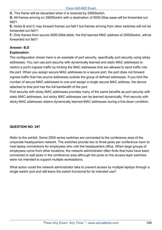Cisco 640-802 Exam
C. This frame will be discarded when it is received by 2950Switch.
D. All frames arriving on 2950Switch with a destination of 0000.00aa.aaaa will be forwarded out
fa0/1.
E. Hosts B and C may forward frames out fa0/1 but frames arriving from other switches will not be
forwarded out fa0/1.
F. Only frames from source 0000.00bb.bbbb, the first learned MAC address of 2950Switch, will be
forwarded out fa0/1
Answer: B,D
Explanation:
The configuration shown here is an example of port security, specifically port security using sticky
addresses. You can use port security with dynamically learned and static MAC addresses to
restrict a port's ingress traffic by limiting the MAC addresses that are allowed to send traffic into
the port. When you assign secure MAC addresses to a secure port, the port does not forward
ingress traffic that has source addresses outside the group of defined addresses. If you limit the
number of secure MAC addresses to one and assign a single secure MAC address, the device
attached to that port has the full bandwidth of the port.
Port security with sticky MAC addresses provides many of the same benefits as port security with
static MAC addresses, but sticky MAC addresses can be learned dynamically. Port security with
sticky MAC addresses retains dynamically learned MAC addresses during a link-down condition.

QUESTION NO: 247
Refer to the exhibit. Some 2950 series switches are connected to the conference area of the
corporate headquarters network. The switches provide two to three jacks per conference room to
host laptop connections for employees who visit the headquarters office. When large groups of
employees come from other locations, the network administrator often finds that hubs have been
connected to wall jacks in the conference area although the ports on the access layer switches
were not intended to support multiple workstations.
What action could the network administrator take to prevent access by multiple laptops through a
single switch port and still leave the switch functional for its intended use?

"Pass Any Exam. Any Time." - www.actualtests.com

149

 