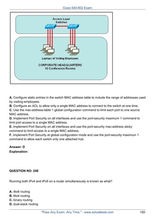Cisco 640-802 Exam

A. Configure static entries in the switch MAC address table to include the range of addresses used
by visiting employees.
B. Configure an ACL to allow only a single MAC address to connect to the switch at one time.
C. Use the mac-address-table 1 global configuration command to limit each port to one source
MAC address.
D. Implement Port Security on all interfaces and use the port-security maximum 1 command to
limit port access to a single MAC address.
E. Implement Port Security on all interfaces and use the port-security mac-address sticky
command to limit access to a single MAC address.
F. Implement Port Security at global configuration mode and use the port-security maximum 1
command to allow each switch only one attached hub.
Answer: D
Explanation:

QUESTION NO: 248
Running both IPv4 and IPv6 on a router simultaneously is known as what?
A. 4to6 routing
B. 6to4 routing
C. binary routing
D. dual-stack routing
"Pass Any Exam. Any Time." - www.actualtests.com

150

 
