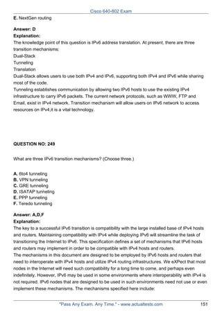 Cisco 640-802 Exam
E. NextGen routing
Answer: D
Explanation:
The knowledge point of this question is IPv6 address translation. At present, there are three
transition mechanisms:
Dual-Stack
Tunneling
Translation
Dual-Stack allows users to use both IPv4 and IPv6, supporting both IPv4 and IPv6 while sharing
most of the code.
Tunneling establishes communication by allowing two IPv6 hosts to use the existing IPv4
infrastructure to carry IPv6 packets. The current network protocols, such as WWW, FTP and
Email, exist in IPv4 network. Transition mechanism will allow users on IPv6 network to access
resources on IPv4,it is a vital technology.

QUESTION NO: 249
What are three IPv6 transition mechanisms? (Choose three.)
A. 6to4 tunneling
B. VPN tunneling
C. GRE tunneling
D. ISATAP tunneling
E. PPP tunneling
F. Teredo tunneling
Answer: A,D,F
Explanation:
The key to a successful IPv6 transition is compatibility with the large installed base of IPv4 hosts
and routers. Maintaining compatibility with IPv4 while deploying IPv6 will streamline the task of
transitioning the Internet to IPv6. This specification defines a set of mechanisms that IPv6 hosts
and routers may implement in order to be compatible with IPv4 hosts and routers.
The mechanisms in this document are designed to be employed by IPv6 hosts and routers that
need to interoperate with IPv4 hosts and utilize IPv4 routing infrastructures. We eXPect that most
nodes in the Internet will need such compatibility for a long time to come, and perhaps even
indefinitely. However, IPv6 may be used in some environments where interoperability with IPv4 is
not required. IPv6 nodes that are designed to be used in such environments need not use or even
implement these mechanisms. The mechanisms specified here include:

"Pass Any Exam. Any Time." - www.actualtests.com

151

 