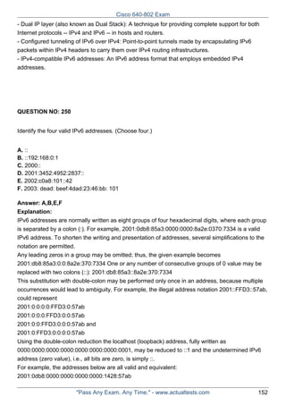 Cisco 640-802 Exam
- Dual IP layer (also known as Dual Stack): A technique for providing complete support for both
Internet protocols -- IPv4 and IPv6 -- in hosts and routers.
- Configured tunneling of IPv6 over IPv4: Point-to-point tunnels made by encapsulating IPv6
packets within IPv4 headers to carry them over IPv4 routing infrastructures.
- IPv4-compatible IPv6 addresses: An IPv6 address format that employs embedded IPv4
addresses.

QUESTION NO: 250
Identify the four valid IPv6 addresses. (Choose four.)
A. ::
B. ::192:168:0:1
C. 2000::
D. 2001:3452:4952:2837::
E. 2002:c0a8:101::42
F. 2003: dead: beef:4dad:23:46:bb: 101
Answer: A,B,E,F
Explanation:
IPv6 addresses are normally written as eight groups of four hexadecimal digits, where each group
is separated by a colon (:). For example, 2001:0db8:85a3:0000:0000:8a2e:0370:7334 is a valid
IPv6 address. To shorten the writing and presentation of addresses, several simplifications to the
notation are permitted.
Any leading zeros in a group may be omitted; thus, the given example becomes
2001:db8:85a3:0:0:8a2e:370:7334 One or any number of consecutive groups of 0 value may be
replaced with two colons (::): 2001:db8:85a3::8a2e:370:7334
This substitution with double-colon may be performed only once in an address, because multiple
occurrences would lead to ambiguity. For example, the illegal address notation 2001::FFD3::57ab,
could represent
2001:0:0:0:0:FFD3:0:57ab
2001:0:0:0:FFD3:0:0:57ab
2001:0:0:FFD3:0:0:0:57ab and
2001:0:FFD3:0:0:0:0:57ab
Using the double-colon reduction the localhost (loopback) address, fully written as
0000:0000:0000:0000:0000:0000:0000:0001, may be reduced to ::1 and the undetermined IPv6
address (zero value), i.e., all bits are zero, is simply ::.
For example, the addresses below are all valid and equivalent:
2001:0db8:0000:0000:0000:0000:1428:57ab
"Pass Any Exam. Any Time." - www.actualtests.com

152

 