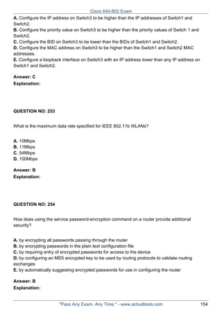Cisco 640-802 Exam
A. Configure the IP address on Switch3 to be higher than the IP addresses of Switch1 and
Switch2.
B. Configure the priority value on Switch3 to be higher than the priority values of Switch 1 and
Switch2.
C. Configure the BID on Switch3 to be lower than the BIDs of Switch1 and Switch2.
D. Configure the MAC address on Switch3 to be higher than the Switch1 and Switch2 MAC
addresses.
E. Configure a loopback interface on Switch3 with an IP address lower than any IP address on
Switch1 and Switch2.
Answer: C
Explanation:

QUESTION NO: 253
What is the maximum data rate specified for IEEE 802.11b WLANs?
A. 10Mbps
B. 11Mbps
C. 54Mbps
D. 100Mbps
Answer: B
Explanation:

QUESTION NO: 254
How does using the service password-encryption command on a router provide additional
security?
A. by encrypting all passwords passing through the router
B. by encrypting passwords in the plain text configuration file
C. by requiring entry of encrypted passwords for access to the device
D. by configuring an MD5 encrypted key to be used by routing protocols to validate routing
exchanges
E. by automatically suggesting encrypted passwords for use in configuring the router
Answer: B
Explanation:

"Pass Any Exam. Any Time." - www.actualtests.com

154

 