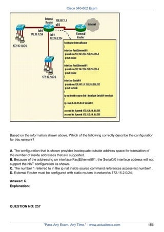 Cisco 640-802 Exam

Based on the information shown above, Which of the following correctly describe the configuration
for this network?
A. The configuration that is shown provides inadequate outside address space for translation of
the number of inside addresses that are supported.
B. Because of the addressing on interface FastEthemet0/1, the Serial0/0 interface address will not
support the NAT configuration as shown.
C. The number 1 referred to in the ip nat inside source command references access-list number1.
D. External Router must be configured with static routers to networks 172.16.2.0/24.
Answer: C
Explanation:

QUESTION NO: 257

"Pass Any Exam. Any Time." - www.actualtests.com

156

 