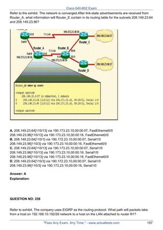 Cisco 640-802 Exam
Refer to the exhibit. The network is converged.After link-state advertisements are received from
Router_A, what information will Router_E contain in its routing table for the subnets 208.149.23.64
and 208.149.23.96?

A. 208.149.23.64[110/13] via 190.173.23.10,00:00:07, FastEthemet0/0
208.149.23.96[110/13] via 190.173.23.10,00:00:16, FastEthemet0/0
B. 208.149.23.64[110/1] via 190.172.23.10,00:00:07, Serial1/0
208.149.23.96[110/3] via 190.173.23.10,00:00:16, FastEthemet0/0
C. 208.149.23.64[110/13] via 190.173.23.10,00:00:07, Serial1/0
208.149.23.96[110/13] via 190.173.23.10,00:00:16, Serial1/0
208.149.23.96[110/13] via 190.173.23.10,00:00:16, FastEthemet0/0
D. 208.149.23.64[110/3] via 190.172.23.10,00:00:07, Serial1/0
208.149.23.96[110/3] via 190.173.23.10,00:00:16, Serial1/0
Answer: A
Explanation:

QUESTION NO: 258
Refer to exhibit. The company uses EIGRP as the routing protocol. What path will packets take
from a host on 192.168.10.192/26 network to a host on the LAN attached to router R1?
"Pass Any Exam. Any Time." - www.actualtests.com

157

 