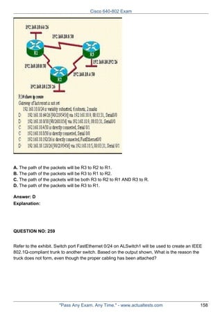 Cisco 640-802 Exam

A. The path of the packets will be R3 to R2 to R1.
B. The path of the packets will be R3 to R1 to R2.
C. The path of the packets will be both R3 to R2 to R1 AND R3 to R.
D. The path of the packets will be R3 to R1.
Answer: D
Explanation:

QUESTION NO: 259
Refer to the exhibit. Switch port FastEthernet 0/24 on ALSwitch1 will be used to create an IEEE
802.1Q-compliant trunk to another switch. Based on the output shown, What is the reason the
truck does not form, even though the proper cabling has been attached?

"Pass Any Exam. Any Time." - www.actualtests.com

158

 