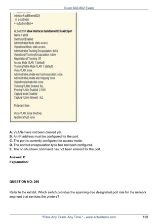 Cisco 640-802 Exam

A. VLANs have not been created yet.
B. An IP address must be configured for the port.
C. The port is currently configured for access mode.
D. The correct encapsulation type has not been configured.
E. The no shutdown command has not been entered for the port.
Answer: C
Explanation:

QUESTION NO: 260
Refer to the exhibit. Which switch provides the spanning-tree designated port role for the network
segment that services the printers?

"Pass Any Exam. Any Time." - www.actualtests.com

159

 