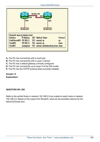 Cisco 640-802 Exam

A. The PC has connectivity with a local host.
B. The PC has connectivity with a Layer 3 device.
C. The PC has a default gateway correctly configured
D. The PC has connectivity up to Layer 5 of the OSI model.
E. The PC has the TCP/IP protocol stack correctly installed.
Answer: E
Explanation:

QUESTION NO: 262
Refer to the exhibit Hosts in network 192.168.2.0 are unable to reach hosts in network
192.168.3.0. Based on the output from RouterA, what are two possible reasons for the
failure?(Choose two)

"Pass Any Exam. Any Time." - www.actualtests.com

161

 