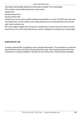 Cisco 640-802 Exam
information automatically replaces the information included in the routing table.
RIP maintains routing table depending on three timers.
Update timer.
Routing-timeout timer.
Routing-refresh timer.
Update timer can be used to update initialized routing table on a node. Each RIP node only uses
one update timer. On the contrary, both routing-timeout timer and routing-refresh timer are that
each router maintains one.
RIP router triggers update every 30 seconds. Update timer is used to record the amount of time.
Once the time is up, RIP node will produce a series of datagrams including its own routing table.

QUESTION NO: 264
A network administrator is designing a new corporate internetwork. The corporation is concerned
about downtime due to link failure and also about link costs. Which topology will provide some
redundancy to increase reliability for all sites but will cost less than a fully redundant topology?

"Pass Any Exam. Any Time." - www.actualtests.com

163

 