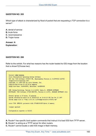 Cisco 640-802 Exam

QUESTION NO: 265
Which type of attack is characterized by flood of packet that are requesting a TCP connection to a
server?
A. denial of service
B. brute force
C. reconnaissance
D. Trojan horse
Answer: A
Explanation:

QUESTION NO: 266
Refer to the exhibit. For what two reasons has the router loaded its IOS image from the location
that is shown?(Choose two)

A. Router1 has specific boot system commands that instruct it to load IOS from TFTP server.
B. Router1 is acting as a TFTP server for other routers.
C. Router1 cannot locate a valid IOS image in flash memory.
"Pass Any Exam. Any Time." - www.actualtests.com

165

 