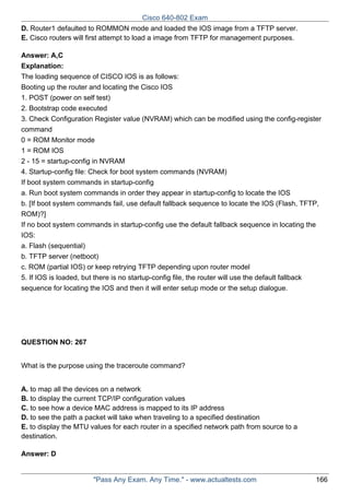 Cisco 640-802 Exam
D. Router1 defaulted to ROMMON mode and loaded the IOS image from a TFTP server.
E. Cisco routers will first attempt to load a image from TFTP for management purposes.
Answer: A,C
Explanation:
The loading sequence of CISCO IOS is as follows:
Booting up the router and locating the Cisco IOS
1. POST (power on self test)
2. Bootstrap code executed
3. Check Configuration Register value (NVRAM) which can be modified using the config-register
command
0 = ROM Monitor mode
1 = ROM IOS
2 - 15 = startup-config in NVRAM
4. Startup-config file: Check for boot system commands (NVRAM)
If boot system commands in startup-config
a. Run boot system commands in order they appear in startup-config to locate the IOS
b. [If boot system commands fail, use default fallback sequence to locate the IOS (Flash, TFTP,
ROM)?]
If no boot system commands in startup-config use the default fallback sequence in locating the
IOS:
a. Flash (sequential)
b. TFTP server (netboot)
c. ROM (partial IOS) or keep retrying TFTP depending upon router model
5. If IOS is loaded, but there is no startup-config file, the router will use the default fallback
sequence for locating the IOS and then it will enter setup mode or the setup dialogue.

QUESTION NO: 267
What is the purpose using the traceroute command?
A. to map all the devices on a network
B. to display the current TCP/IP configuration values
C. to see how a device MAC address is mapped to its IP address
D. to see the path a packet will take when traveling to a specified destination
E. to display the MTU values for each router in a specified network path from source to a
destination.
Answer: D

"Pass Any Exam. Any Time." - www.actualtests.com

166

 