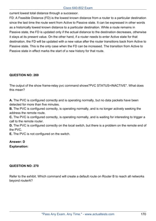 Cisco 640-802 Exam
current lowest total distance through a successor.
FD: A Feasible Distance (FD) is the lowest known distance from a router to a particular destination
since the last time the route went from Active to Passive state. It can be expressed in other words
as a historically lowest known distance to a particular destination. While a route remains in
Passive state, the FD is updated only if the actual distance to the destination decreases, otherwise
it stays at its present value. On the other hand, if a router needs to enter Active state for that
destination, the FD will be updated with a new value after the router transitions back from Active to
Passive state. This is the only case when the FD can be increased. The transition from Active to
Passive state in effect marks the start of a new history for that route.

QUESTION NO: 269
The output of the show frame-relay pvc command shows"PVC STATUS=INACTIVE". What does
this mean?
A. The PVC is configured correctly and is operating normally, but no data packets have been
detected for more than five minutes.
B. The PVC is configured correctly, is operating normally, and is no longer actively seeking the
address the remote route.
C. The PVC is configured correctly, is operating normally, and is waiting for interesting to trigger a
call to the remote router.
D. The PVC is configured correctly on the local switch, but there is a problem on the remote end of
the PVC.
E. The PVC is not configured on the switch.
Answer: D
Explanation:

QUESTION NO: 270
Refer to the exhibit. Which command will create a default route on Router B to reach all networks
beyond routerA?

"Pass Any Exam. Any Time." - www.actualtests.com

170

 