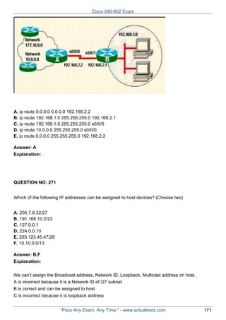 Cisco 640-802 Exam

A. ip route 0.0.0.0 0.0.0.0 192.168.2.2
B. ip route 192.168.1.0 255.255.255.0 192.168.2.1
C. ip route 192.168.1.0 255.255.255.0 s0/0/0
D. ip route 10.0.0.0 255.255.255.0 s0/0/0
E. ip route 0.0.0.0 255.255.255.0 192.168.2.2
Answer: A
Explanation:

QUESTION NO: 271
Which of the following IP addresses can be assigned to host devices? (Choose two)
A. 205.7.8.32/27
B. 191.168.10.2/23
C. 127.0.0.1
D. 224.0.0.10
E. 203.123.45.47/28
F. 10.10.0.0/13
Answer: B,F
Explanation:
We can’t assign the Broadcast address, Network ID, Loopback, Multicast address on host.
A is incorrect because it is a Network ID of /27 subnet
B is correct and can be assigned to host
C is incorrect because it is loopback address
"Pass Any Exam. Any Time." - www.actualtests.com

171

 