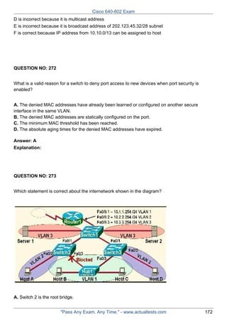 Cisco 640-802 Exam
D is incorrect because it is multicast address
E is incorrect because it is broadcast address of 202.123.45.32/28 subnet
F is correct because IP address from 10.10.0/13 can be assigned to host

QUESTION NO: 272
What is a valid reason for a switch to deny port access to new devices when port security is
enabled?
A. The denied MAC addresses have already been learned or configured on another secure
interface in the same VLAN.
B. The denied MAC addresses are statically configured on the port.
C. The minimum MAC threshold has been reached.
D. The absolute aging times for the denied MAC addresses have expired.
Answer: A
Explanation:

QUESTION NO: 273
Which statement is correct about the internetwork shown in the diagram?

A. Switch 2 is the root bridge.
"Pass Any Exam. Any Time." - www.actualtests.com

172

 