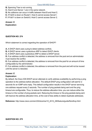 Cisco 640-802 Exam
B. Spanning Tree is not running.
C. Host D and Server 1 are in the same network.
D. No collisions can occur in traffic between Host B and Host C.
E. If Fa0/0 is down on Router1, Host A cannot access Server1.
F. If Fa0/1 is down on Switch3, Host C cannot access Server 2.
Answer: E
Explanation:

QUESTION NO: 274
Which statement is correct regarding the operation of DHCP?
A. A DHCP client uses a ping to detect address conficts.
B. A DHCP server uses a gratuitous ARP to detect DHCP clients.
C. A DHCP client uses a gratuitous ARP to detect a DHCP server.
D. If an address conflict is detected, the address is removed from the pool and an administrator
must resolve the conflict.
E. If an address conflict is detected, the address is removed from the pool for an amount of time
configurable by the administrator.
F. If an address conflict is detected, the address is removed from the pool and will not be reused
until the server is rebooted.
Answer: E
Explanation:
By default, the Cisco IOS DHCP server attempts to verify address availability by performing a ping
operation to the address before allocation. The default DHCP ping configuration will wait for 2
seconds for an ICMP echo reply. This default configuration results in the DHCP server servicing
one address request every 2 seconds. The number of ping packets being sent and the ping
timeout are configurable. Thus, to reduce the address allocation time, you can reduce either the
timeout or the number of ping packets sent. Reducing the timeout or the ping packets being sent
will improve the address allocation time, at the cost of less ability to detect duplicate addresses.
Reference: http://www.cisco.com/en/US/docs/ios/12_2t/12_2t8/feature/guide/ftondhcp.html

QUESTION NO: 275

"Pass Any Exam. Any Time." - www.actualtests.com

173

 