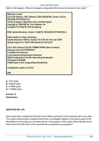 Cisco 640-802 Exam
Refer to the diagram. What is the largest configuration file that can be stored on this router?

A. 191K bytes
B. 16384K bytes
C. 31369K bytes
D. 114688K bytes
Answer: A
Explanation:

QUESTION NO: 276
Users have been complaining that their Frame Relay connection to the corporate site is very slow.
The network administrator suspects that the link is overloaded. Based on the partial output of the
Router#show frame relay pvc command shown in the graphic, which output value indicates to the
local router that traffic sent to the corporate site is experiencing congestion?

"Pass Any Exam. Any Time." - www.actualtests.com

174

 