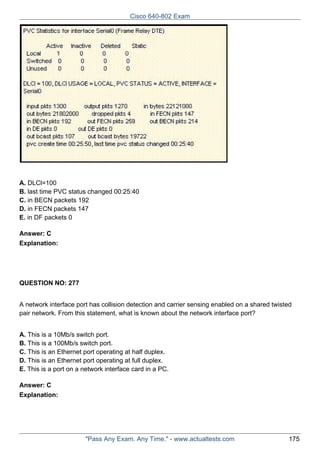 Cisco 640-802 Exam

A. DLCl=100
B. last time PVC status changed 00:25:40
C. in BECN packets 192
D. in FECN packets 147
E. in DF packets 0
Answer: C
Explanation:

QUESTION NO: 277
A network interface port has collision detection and carrier sensing enabled on a shared twisted
pair network. From this statement, what is known about the network interface port?
A. This is a 10Mb/s switch port.
B. This is a 100Mb/s switch port.
C. This is an Ethernet port operating at half duplex.
D. This is an Ethernet port operating at full duplex.
E. This is a port on a network interface card in a PC.
Answer: C
Explanation:

"Pass Any Exam. Any Time." - www.actualtests.com

175

 