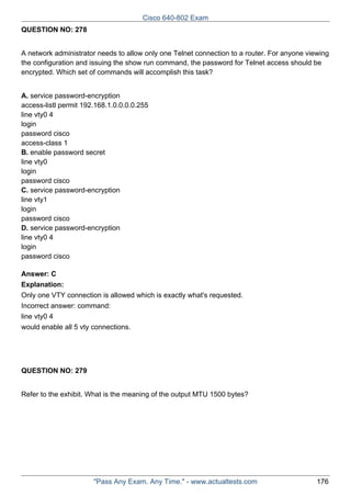 Cisco 640-802 Exam
QUESTION NO: 278
A network administrator needs to allow only one Telnet connection to a router. For anyone viewing
the configuration and issuing the show run command, the password for Telnet access should be
encrypted. Which set of commands will accomplish this task?
A. service password-encryption
access-listl permit 192.168.1.0.0.0.0.255
line vty0 4
login
password cisco
access-class 1
B. enable password secret
line vty0
login
password cisco
C. service password-encryption
line vty1
login
password cisco
D. service password-encryption
line vty0 4
login
password cisco
Answer: C
Explanation:
Only one VTY connection is allowed which is exactly what's requested.
Incorrect answer: command:
line vty0 4
would enable all 5 vty connections.

QUESTION NO: 279
Refer to the exhibit. What is the meaning of the output MTU 1500 bytes?

"Pass Any Exam. Any Time." - www.actualtests.com

176

 