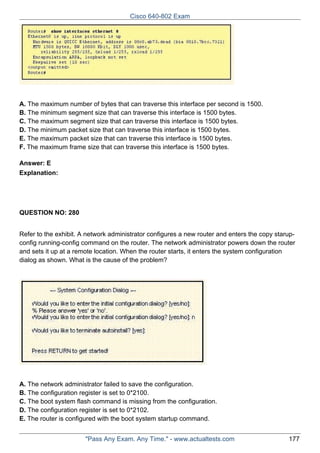 Cisco 640-802 Exam

A. The maximum number of bytes that can traverse this interface per second is 1500.
B. The minimum segment size that can traverse this interface is 1500 bytes.
C. The maximum segment size that can traverse this interface is 1500 bytes.
D. The minimum packet size that can traverse this interface is 1500 bytes.
E. The maximum packet size that can traverse this interface is 1500 bytes.
F. The maximum frame size that can traverse this interface is 1500 bytes.
Answer: E
Explanation:

QUESTION NO: 280
Refer to the exhibit. A network administrator configures a new router and enters the copy starupconfig running-config command on the router. The network administrator powers down the router
and sets it up at a remote location. When the router starts, it enters the system configuration
dialog as shown. What is the cause of the problem?

A. The network administrator failed to save the configuration.
B. The configuration register is set to 0*2100.
C. The boot system flash command is missing from the configuration.
D. The configuration register is set to 0*2102.
E. The router is configured with the boot system startup command.
"Pass Any Exam. Any Time." - www.actualtests.com

177

 