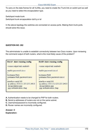 Cisco 640-802 Exam
To carry on the data frames for all VLANs, you need to create the Trunk link on switch port as well
as you need to select the encapsulation type.
Switchport mode trunk
Switchport trunk encapsulation dot1q or isl
In the above topology the switches are connected on access ports. Making them trunk ports
should solve this issue.

QUESTION NO: 282
The administrator is unable to establish connectivity between two Cisco routers. Upon reviewing
the command output of both routers, what is the most likely cause of the problem?

A. Authentication needs to be changed to PAP for both routers.
B. Serial ip addresses of routers are not on the same subnet.
C. Username/password is incorrectly configured.
D. Router names are incorrectly configured.
Answer: C
Explanation:

"Pass Any Exam. Any Time." - www.actualtests.com

179

 