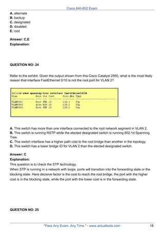 Cisco 640-802 Exam
A. alternate
B. backup
C. designated
D. disabled
E. root
Answer: C,E
Explanation:

QUESTION NO: 24
Refer to the exhibit. Given the output shown from this Cisco Catalyst 2950, what is the most likely
reason that interface FastEthernet 0/10 is not the root port for VLAN 2?

A. This switch has more than one interface connected to the root network segment in VLAN 2.
B. This switch is running RSTP while the elected designated switch is running 802.1d Spanning
Tree.
C. This switch interface has a higher path cost to the root bridge than another in the topology.
D. This switch has a lower bridge ID for VLAN 2 than the elected designated switch.
Answer: C
Explanation:
This question is to check the STP technology.
When STP is running in a network with loops, ports will transition into the forwarding state or the
blocking state. Here decisive factor is the cost to reach the root bridge, the port with the higher
cost is in the blocking state, while the port with the lower cost is in the forwarding state.

QUESTION NO: 25

"Pass Any Exam. Any Time." - www.actualtests.com

18

 