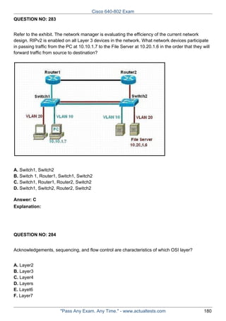 Cisco 640-802 Exam
QUESTION NO: 283
Refer to the exhibit. The network manager is evaluating the efficiency of the current network
design. RIPv2 is enabled on all Layer 3 devices in the network. What network devices participate
in passing traffic from the PC at 10.10.1.7 to the File Server at 10.20.1.6 in the order that they will
forward traffic from source to destination?

A. Switch1, Switch2
B. Switch 1, Router1, Switch1, Switch2
C. Switch1, Router1, Router2, Switch2
D. Switch1, Switch2, Router2, Switch2
Answer: C
Explanation:

QUESTION NO: 284
Acknowledgements, sequencing, and flow control are characteristics of which OSI layer?
A. Layer2
B. Layer3
C. Layer4
D. Layers
E. Layet6
F. Layer7
"Pass Any Exam. Any Time." - www.actualtests.com

180

 