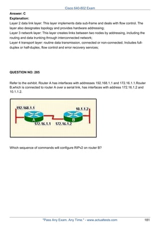 Cisco 640-802 Exam
Answer: C
Explanation:
Layer 2 data link layer: This layer implements data sub-frame and deals with flow control. The
layer also designates topology and provides hardware addressing;
Layer 3 network layer: This layer creates links between two nodes by addressing, including the
routing and data trunking through interconnected network;
Layer 4 transport layer: routine data transmission, connected or non-connected, Includes fullduplex or half-duplex, flow control and error recovery services;

QUESTION NO: 285
Refer to the exhibit. Router A has interfaces with addresses 192.168.1.1 and 172.16.1.1.Router
B,which is connected to router A over a serial link, has interfaces with address 172.16.1.2 and
10.1.1.2.

Which sequence of commands will configure RIPv2 on router B?

"Pass Any Exam. Any Time." - www.actualtests.com

181

 
