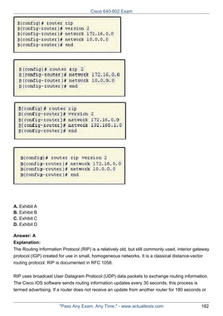 Cisco 640-802 Exam

A. Exhibit A
B. Exhibit B
C. Exhibit C
D. Exhibit D
Answer: A
Explanation:
The Routing Information Protocol (RIP) is a relatively old, but still commonly used, interior gateway
protocol (IGP) created for use in small, homogeneous networks. It is a classical distance-vector
routing protocol. RIP is documented in RFC 1058.
RIP uses broadcast User Datagram Protocol (UDP) data packets to exchange routing information.
The Cisco IOS software sends routing information updates every 30 seconds; this process is
termed advertising. If a router does not receive an update from another router for 180 seconds or

"Pass Any Exam. Any Time." - www.actualtests.com

182

 