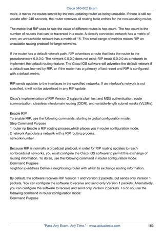Cisco 640-802 Exam
more, it marks the routes served by the non-updating router as being unusable. If there is still no
update after 240 seconds, the router removes all routing table entries for the non-updating router.
The metric that RIP uses to rate the value of different routes is hop count. The hop count is the
number of routers that can be traversed in a route. A directly connected network has a metric of
zero; an unreachable network has a metric of 16. This small range of metrics makes RIP an
unsuitable routing protocol for large networks.
If the router has a default network path, RIP advertises a route that links the router to the
pseudonetwork 0.0.0.0. The network 0.0.0.0 does not exist; RIP treats 0.0.0.0 as a network to
implement the default routing feature. The Cisco IOS software will advertise the default network if
a default was learned by RIP, or if the router has a gateway of last resort and RIP is configured
with a default metric.
RIP sends updates to the interfaces in the specified networks. If an interface's network is not
specified, it will not be advertised in any RIP update.
Cisco's implementation of RIP Version 2 supports plain text and MD5 authentication, route
summarization, classless interdomain routing (CIDR), and variable-length subnet masks (VLSMs).
Enable RIP
To enable RIP, use the following commands, starting in global configuration mode:
Step Command Purpose
1 router rip Enable a RIP routing process,which places you in router configuration mode.
2 network Associate a network with a RIP routing process.
network-number
Because RIP is normally a broadcast protocol, in order for RIP routing updates to reach
nonbroadcast networks, you must configure the Cisco IOS software to permit this exchange of
routing information. To do so, use the following command in router configuration mode:
Command Purpose
neighbor ip-address Define a neighboring router with which to exchange routing information.
By default, the software receives RIP Version 1 and Version 2 packets, but sends only Version 1
packets. You can configure the software to receive and send only Version 1 packets. Alternatively,
you can configure the software to receive and send only Version 2 packets. To do so, use the
following command in router configuration mode:
Command Purpose

"Pass Any Exam. Any Time." - www.actualtests.com

183

 
