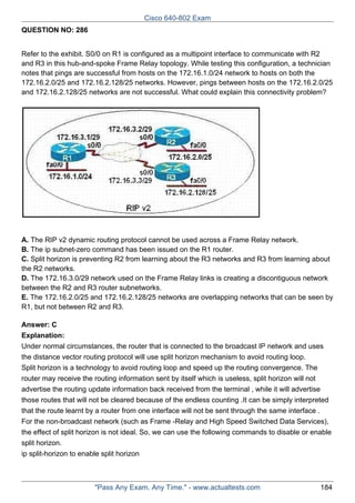 Cisco 640-802 Exam
QUESTION NO: 286
Refer to the exhibit. S0/0 on R1 is configured as a multipoint interface to communicate with R2
and R3 in this hub-and-spoke Frame Relay topology. While testing this configuration, a technician
notes that pings are successful from hosts on the 172.16.1.0/24 network to hosts on both the
172.16.2.0/25 and 172.16.2.128/25 networks. However, pings between hosts on the 172.16.2.0/25
and 172.16.2.128/25 networks are not successful. What could explain this connectivity problem?

A. The RIP v2 dynamic routing protocol cannot be used across a Frame Relay network.
B. The ip subnet-zero command has been issued on the R1 router.
C. Split horizon is preventing R2 from learning about the R3 networks and R3 from learning about
the R2 networks.
D. The 172.16.3.0/29 network used on the Frame Relay links is creating a discontiguous network
between the R2 and R3 router subnetworks.
E. The 172.16.2.0/25 and 172.16.2.128/25 networks are overlapping networks that can be seen by
R1, but not between R2 and R3.
Answer: C
Explanation:
Under normal circumstances, the router that is connected to the broadcast IP network and uses
the distance vector routing protocol will use split horizon mechanism to avoid routing loop.
Split horizon is a technology to avoid routing loop and speed up the routing convergence. The
router may receive the routing information sent by itself which is useless, split horizon will not
advertise the routing update information back received from the terminal , while it will advertise
those routes that will not be cleared because of the endless counting .It can be simply interpreted
that the route learnt by a router from one interface will not be sent through the same interface .
For the non-broadcast network (such as Frame -Relay and High Speed Switched Data Services),
the effect of split horizon is not ideal. So, we can use the following commands to disable or enable
split horizon.
ip split-horizon to enable split horizon

"Pass Any Exam. Any Time." - www.actualtests.com

184

 