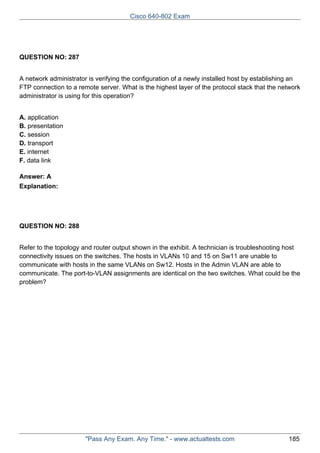 Cisco 640-802 Exam

QUESTION NO: 287
A network administrator is verifying the configuration of a newly installed host by establishing an
FTP connection to a remote server. What is the highest layer of the protocol stack that the network
administrator is using for this operation?
A. application
B. presentation
C. session
D. transport
E. internet
F. data link
Answer: A
Explanation:

QUESTION NO: 288
Refer to the topology and router output shown in the exhibit. A technician is troubleshooting host
connectivity issues on the switches. The hosts in VLANs 10 and 15 on Sw11 are unable to
communicate with hosts in the same VLANs on Sw12. Hosts in the Admin VLAN are able to
communicate. The port-to-VLAN assignments are identical on the two switches. What could be the
problem?

"Pass Any Exam. Any Time." - www.actualtests.com

185

 
