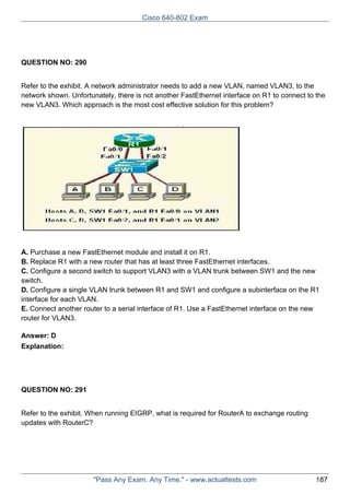 Cisco 640-802 Exam

QUESTION NO: 290
Refer to the exhibit. A network administrator needs to add a new VLAN, named VLAN3, to the
network shown. Unfortunately, there is not another FastEthernet interface on R1 to connect to the
new VLAN3. Which approach is the most cost effective solution for this problem?

A. Purchase a new FastEthernet module and install it on R1.
B. Replace R1 with a new router that has at least three FastEthernet interfaces.
C. Configure a second switch to support VLAN3 with a VLAN trunk between SW1 and the new
switch.
D. Configure a single VLAN trunk between R1 and SW1 and configure a subinterface on the R1
interface for each VLAN.
E. Connect another router to a serial interface of R1. Use a FastEthernet interface on the new
router for VLAN3.
Answer: D
Explanation:

QUESTION NO: 291
Refer to the exhibit. When running EIGRP, what is required for RouterA to exchange routing
updates with RouterC?

"Pass Any Exam. Any Time." - www.actualtests.com

187

 