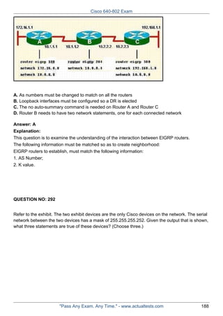 Cisco 640-802 Exam

A. As numbers must be changed to match on all the routers
B. Loopback interfaces must be configured so a DR is elected
C. The no auto-summary command is needed on Router A and Router C
D. Router B needs to have two network statements, one for each connected network
Answer: A
Explanation:
This question is to examine the understanding of the interaction between EIGRP routers.
The following information must be matched so as to create neighborhood:
EIGRP routers to establish, must match the following information:
1. AS Number;
2. K value.

QUESTION NO: 292
Refer to the exhibit. The two exhibit devices are the only Cisco devices on the network. The serial
network between the two devices has a mask of 255.255.255.252. Given the output that is shown,
what three statements are true of these devices? (Choose three.)

"Pass Any Exam. Any Time." - www.actualtests.com

188

 
