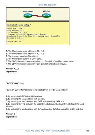 Cisco 640-802 Exam

A. The Manchester serial address is 10.1.1.1.
B. The Manchester serial address is 10.1.1.2.
C. The London router is a Cisco 2610.
D. The Manchester router is a Cisco 2610.
E. The CDP information was received on port Serial0/0 of the Manchester router.
F. The CDP information was sent by port Serial0/0 of the London router.
Answer: A,C,E
Explanation:

QUESTION NO: 293
How is an EUI-64 format interface ID created from a 48-bit MAC address?
A. by appending 0xFF to the MAC address
B. by prefixing the MAC address with 0xFFEE
C. by prefixing the MAC address with 0xFF and appending 0xFF to it
D. by inserting 0xFFFE between the upper three bytes and the lower three bytes of the MAC
address
E. by prefixing the MAC address with 0xF and inserting 0xFafter each of its first three bytes
Answer: D
Explanation:

"Pass Any Exam. Any Time." - www.actualtests.com

189

 