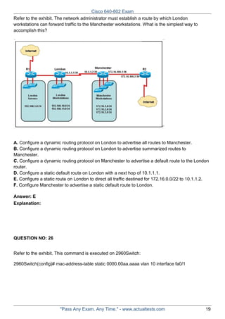 Cisco 640-802 Exam
Refer to the exhibit. The network administrator must establish a route by which London
workstations can forward traffic to the Manchester workstations. What is the simplest way to
accomplish this?

A. Configure a dynamic routing protocol on London to advertise all routes to Manchester.
B. Configure a dynamic routing protocol on London to advertise summarized routes to
Manchester.
C. Configure a dynamic routing protocol on Manchester to advertise a default route to the London
router.
D. Configure a static default route on London with a next hop of 10.1.1.1.
E. Configure a static route on London to direct all traffic destined for 172.16.0.0/22 to 10.1.1.2.
F. Configure Manchester to advertise a static default route to London.
Answer: E
Explanation:

QUESTION NO: 26
Refer to the exhibit. This command is executed on 2960Switch:
2960Switch(config)# mac-address-table static 0000.00aa.aaaa vlan 10 interface fa0/1

"Pass Any Exam. Any Time." - www.actualtests.com

19

 