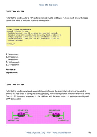 Cisco 640-802 Exam
QUESTION NO: 294
Refer to the exhibit. After a RIP route is marked invalid on Router_1, how much time will elapse
before that route is removed from the routing table?

A. 30 seconds
B. 60 seconds
C. 90 seconds
D. 180 seconds
E. 240 seconds
Answer: B
Explanation:

QUESTION NO: 295
Refer to the exhibit. A network associate has configured the internetwork that is shown in the
exhibit, but has failed to configure routing properly. Which configuration will allow the hosts on the
Branch LAN to access resources on the HQ LAN with the least impact on router processing and
WAN bandwidth?

"Pass Any Exam. Any Time." - www.actualtests.com

190

 